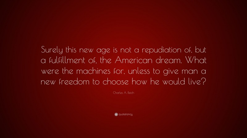 Charles A. Reich Quote: “Surely this new age is not a repudiation of, but a fulfillment of, the American dream. What were the machines for, unless to give man a new freedom to choose how he would live?”