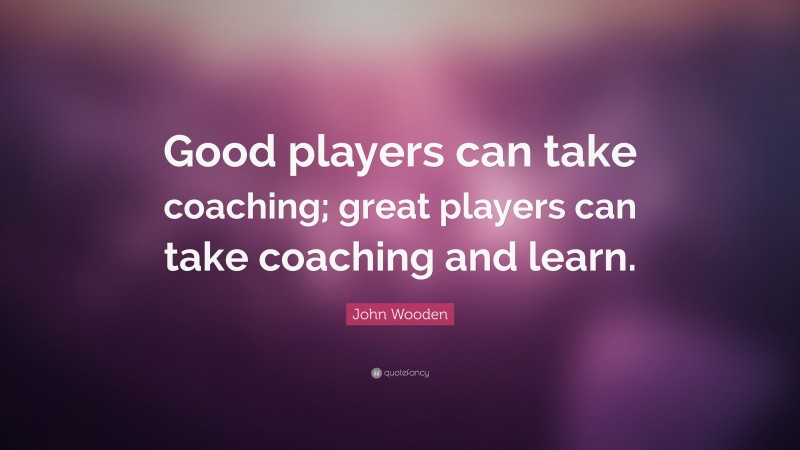 John Wooden Quote: “Good players can take coaching; great players can take coaching and learn.”