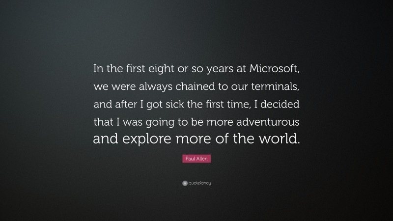 Paul Allen Quote: “In the first eight or so years at Microsoft, we were always chained to our terminals, and after I got sick the first time, I decided that I was going to be more adventurous and explore more of the world.”