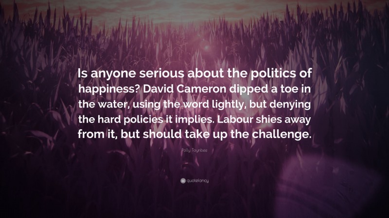 Polly Toynbee Quote: “Is anyone serious about the politics of happiness? David Cameron dipped a toe in the water, using the word lightly, but denying the hard policies it implies. Labour shies away from it, but should take up the challenge.”