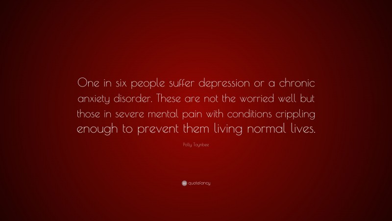 Polly Toynbee Quote: “One in six people suffer depression or a chronic anxiety disorder. These are not the worried well but those in severe mental pain with conditions crippling enough to prevent them living normal lives.”