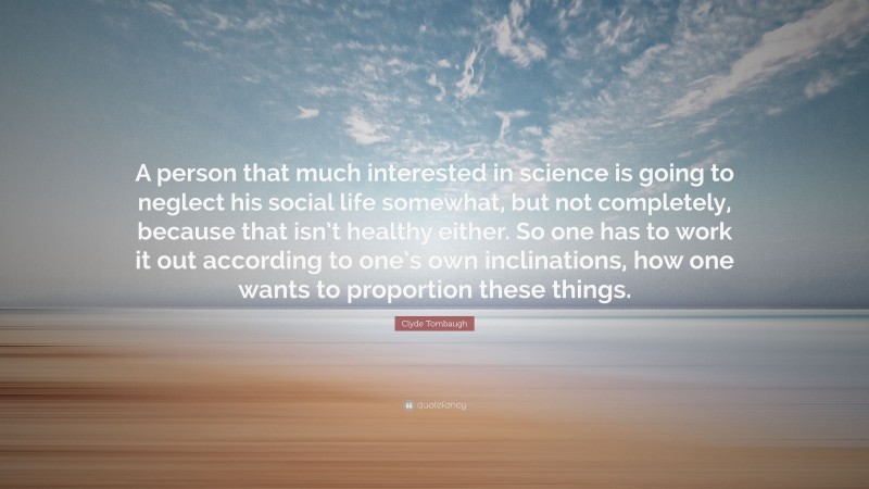 Clyde Tombaugh Quote: “A person that much interested in science is going to neglect his social life somewhat, but not completely, because that isn’t healthy either. So one has to work it out according to one’s own inclinations, how one wants to proportion these things.”