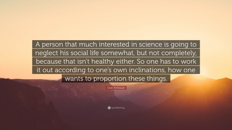 Clyde Tombaugh Quote: “A person that much interested in science is going to neglect his social life somewhat, but not completely, because that isn’t healthy either. So one has to work it out according to one’s own inclinations, how one wants to proportion these things.”