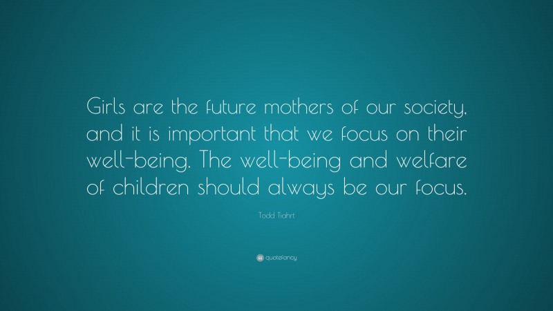 Todd Tiahrt Quote: “Girls are the future mothers of our society, and it is important that we focus on their well-being. The well-being and welfare of children should always be our focus.”