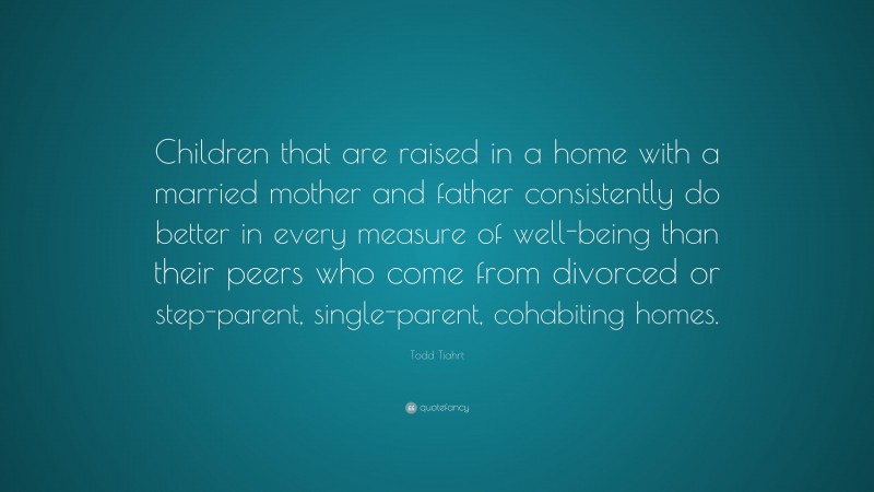 Todd Tiahrt Quote: “Children that are raised in a home with a married mother and father consistently do better in every measure of well-being than their peers who come from divorced or step-parent, single-parent, cohabiting homes.”