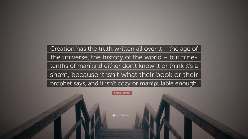 Sheri S. Tepper Quote: “Creation has the truth written all over it – the age of the universe, the history of the world – but nine-tenths of mankind either don’t know it or think it’s a sham, because it isn’t what their book or their prophet says, and it isn’t cozy or manipulable enough.”