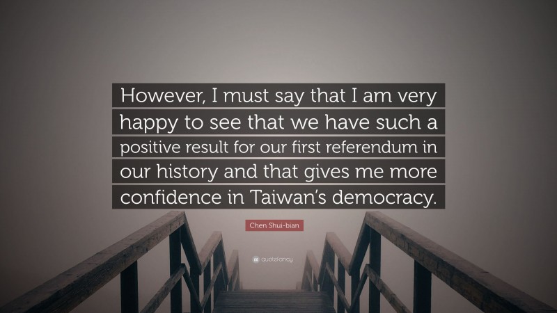 Chen Shui-bian Quote: “However, I must say that I am very happy to see that we have such a positive result for our first referendum in our history and that gives me more confidence in Taiwan’s democracy.”