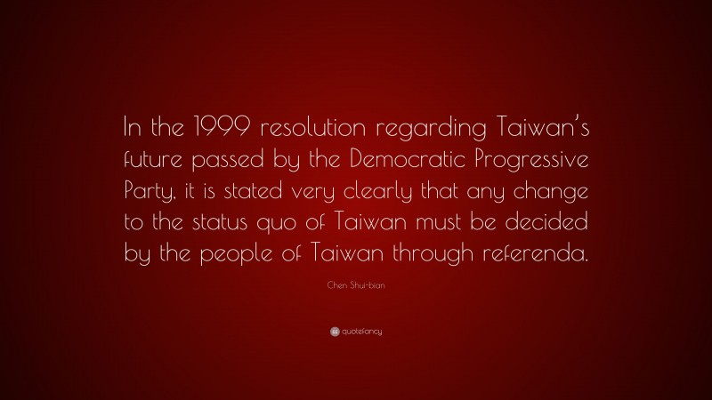 Chen Shui-bian Quote: “In the 1999 resolution regarding Taiwan’s future passed by the Democratic Progressive Party, it is stated very clearly that any change to the status quo of Taiwan must be decided by the people of Taiwan through referenda.”
