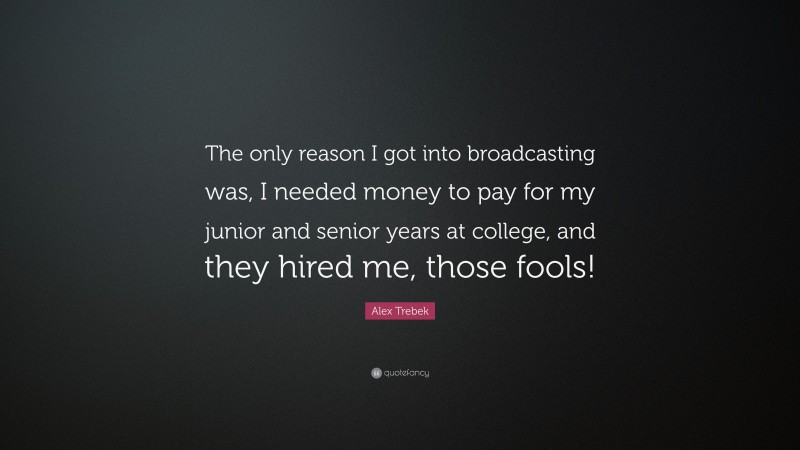 Alex Trebek Quote: “The only reason I got into broadcasting was, I needed money to pay for my junior and senior years at college, and they hired me, those fools!”