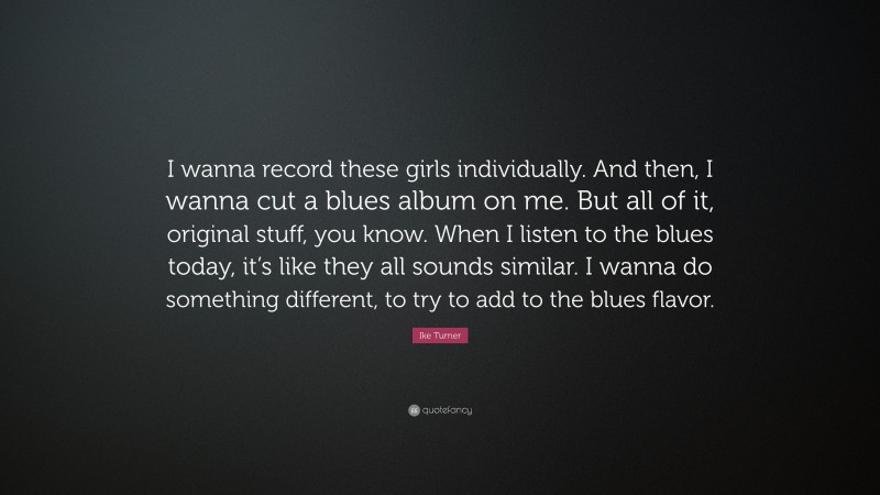 Ike Turner Quote: “I wanna record these girls individually. And then, I wanna cut a blues album on me. But all of it, original stuff, you know. When I listen to the blues today, it’s like they all sounds similar. I wanna do something different, to try to add to the blues flavor.”