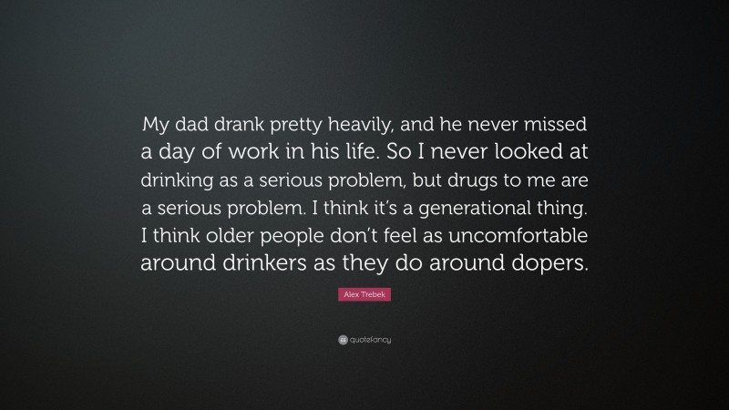 Alex Trebek Quote: “My dad drank pretty heavily, and he never missed a day of work in his life. So I never looked at drinking as a serious problem, but drugs to me are a serious problem. I think it’s a generational thing. I think older people don’t feel as uncomfortable around drinkers as they do around dopers.”