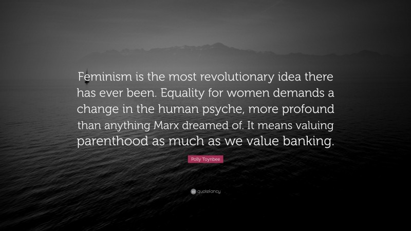 Polly Toynbee Quote: “Feminism is the most revolutionary idea there has ever been. Equality for women demands a change in the human psyche, more profound than anything Marx dreamed of. It means valuing parenthood as much as we value banking.”