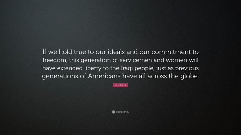 Jim Talent Quote: “If we hold true to our ideals and our commitment to freedom, this generation of servicemen and women will have extended liberty to the Iraqi people, just as previous generations of Americans have all across the globe.”