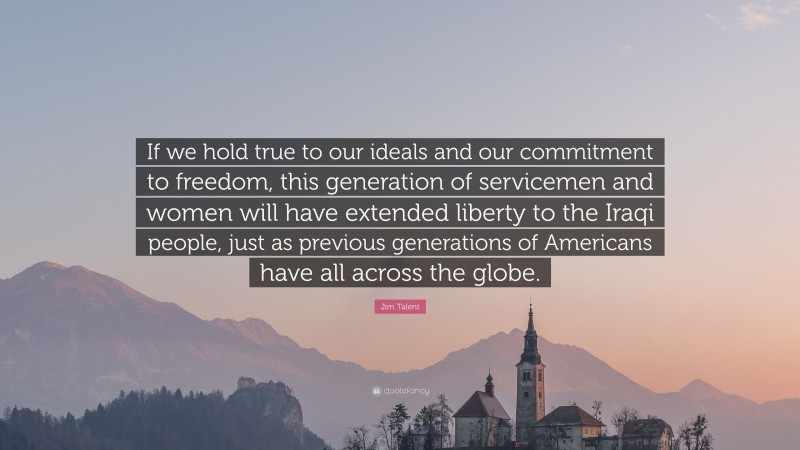 Jim Talent Quote: “If we hold true to our ideals and our commitment to freedom, this generation of servicemen and women will have extended liberty to the Iraqi people, just as previous generations of Americans have all across the globe.”