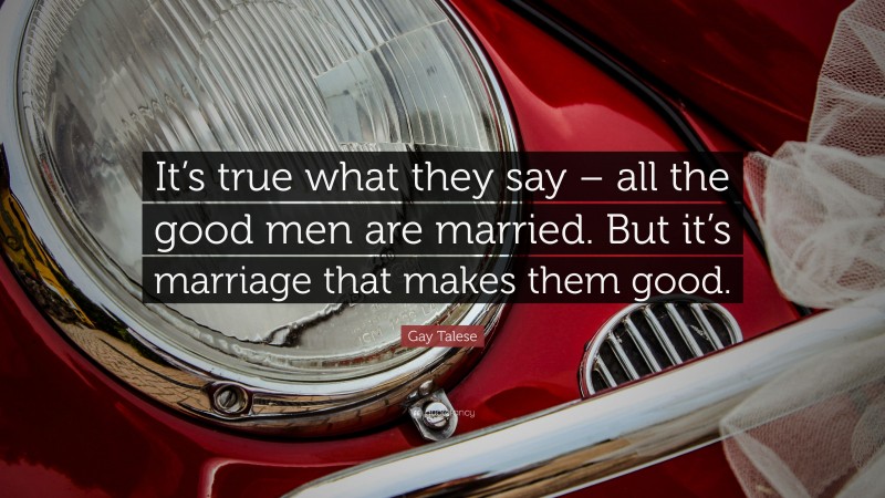 Gay Talese Quote: “It’s true what they say – all the good men are married. But it’s marriage that makes them good.”