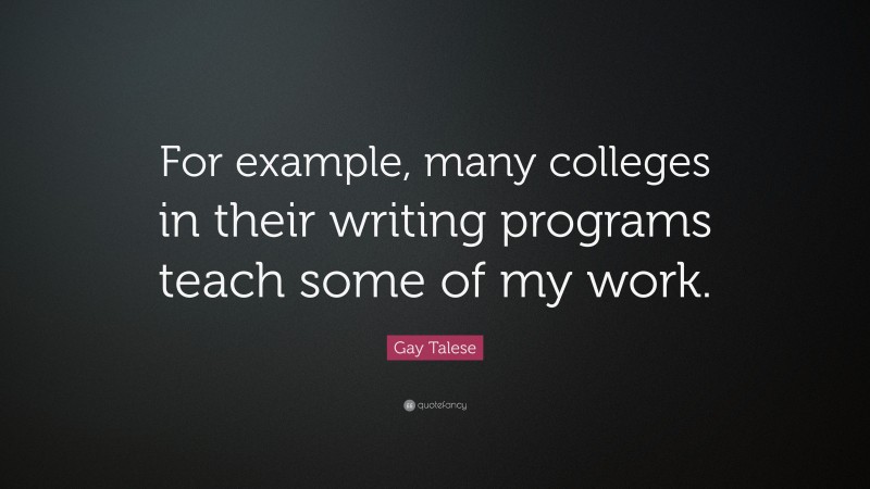 Gay Talese Quote: “For example, many colleges in their writing programs teach some of my work.”
