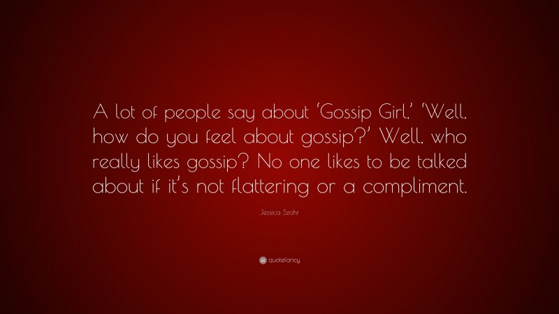 Jessica Szohr Quote: “A lot of people say about ‘Gossip Girl,’ ‘Well, how do you feel about gossip?’ Well, who really likes gossip? No one likes to be talked about if it’s not flattering or a compliment.”