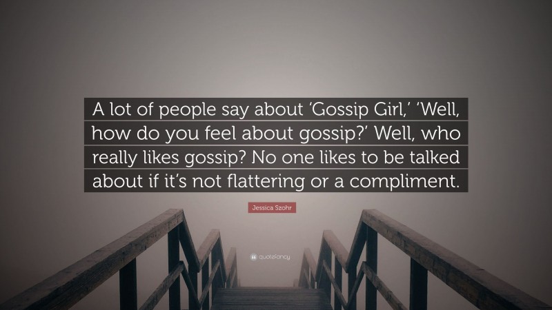 Jessica Szohr Quote: “A lot of people say about ‘Gossip Girl,’ ‘Well, how do you feel about gossip?’ Well, who really likes gossip? No one likes to be talked about if it’s not flattering or a compliment.”