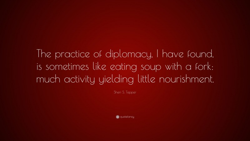 Sheri S. Tepper Quote: “The practice of diplomacy, I have found, is sometimes like eating soup with a fork: much activity yielding little nourishment.”