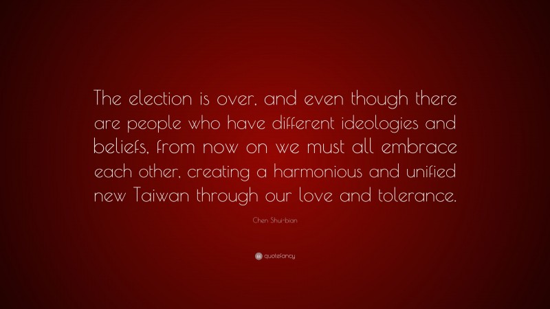 Chen Shui-bian Quote: “The election is over, and even though there are people who have different ideologies and beliefs, from now on we must all embrace each other, creating a harmonious and unified new Taiwan through our love and tolerance.”