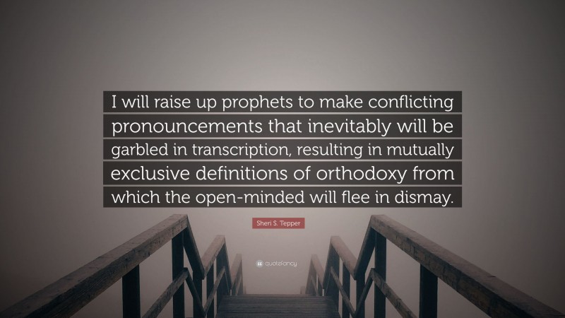 Sheri S. Tepper Quote: “I will raise up prophets to make conflicting pronouncements that inevitably will be garbled in transcription, resulting in mutually exclusive definitions of orthodoxy from which the open-minded will flee in dismay.”