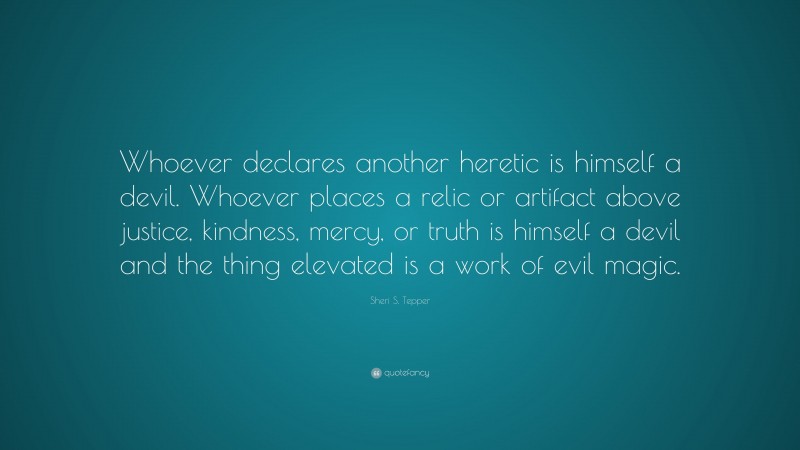 Sheri S. Tepper Quote: “Whoever declares another heretic is himself a devil. Whoever places a relic or artifact above justice, kindness, mercy, or truth is himself a devil and the thing elevated is a work of evil magic.”