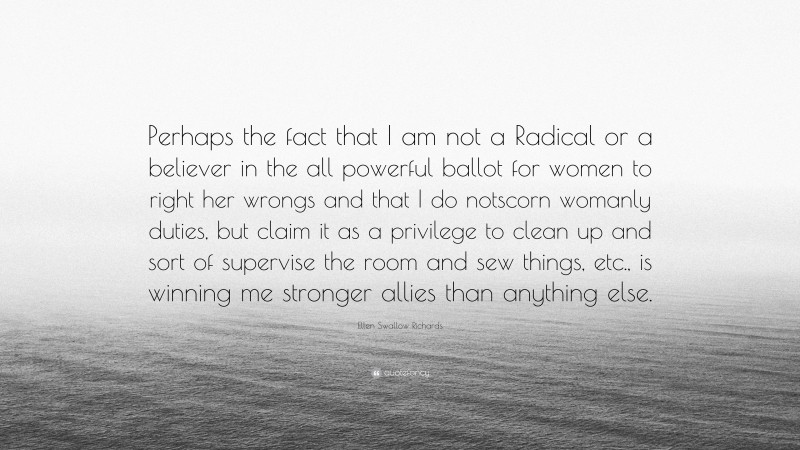 Ellen Swallow Richards Quote: “Perhaps the fact that I am not a Radical or a believer in the all powerful ballot for women to right her wrongs and that I do notscorn womanly duties, but claim it as a privilege to clean up and sort of supervise the room and sew things, etc., is winning me stronger allies than anything else.”