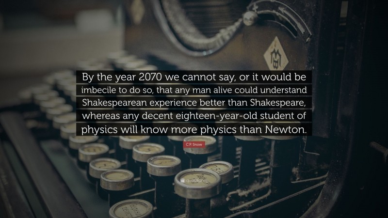 C.P. Snow Quote: “By the year 2070 we cannot say, or it would be imbecile to do so, that any man alive could understand Shakespearean experience better than Shakespeare, whereas any decent eighteen-year-old student of physics will know more physics than Newton.”