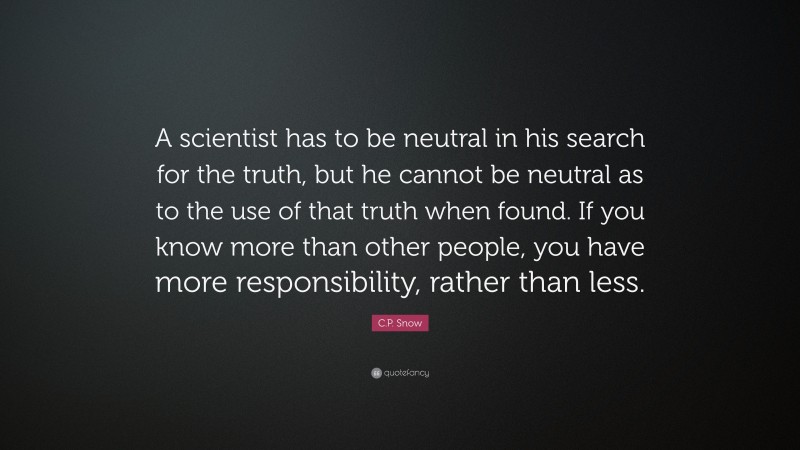 C.P. Snow Quote: “A scientist has to be neutral in his search for the truth, but he cannot be neutral as to the use of that truth when found. If you know more than other people, you have more responsibility, rather than less.”