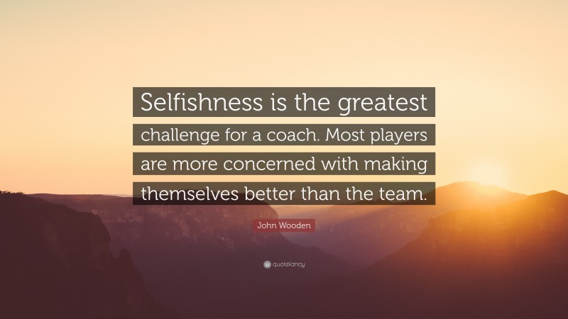 John Wooden Quote: “Selfishness is the greatest challenge for a coach. Most players are more concerned with making themselves better than the team.”