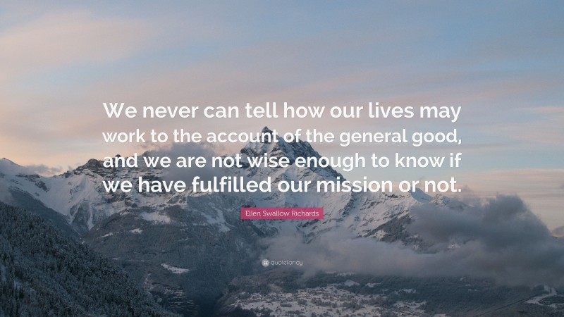 Ellen Swallow Richards Quote: “We never can tell how our lives may work to the account of the general good, and we are not wise enough to know if we have fulfilled our mission or not.”
