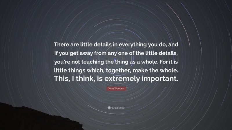 John Wooden Quote: “There are little details in everything you do, and if you get away from any one of the little details, you’re not teaching the thing as a whole. For it is little things which, together, make the whole. This, I think, is extremely important.”