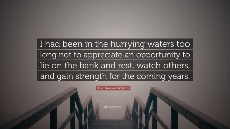 Ellen Swallow Richards Quote: “I had been in the hurrying waters too long not to appreciate an opportunity to lie on the bank and rest, watch others, and gain strength for the coming years.”