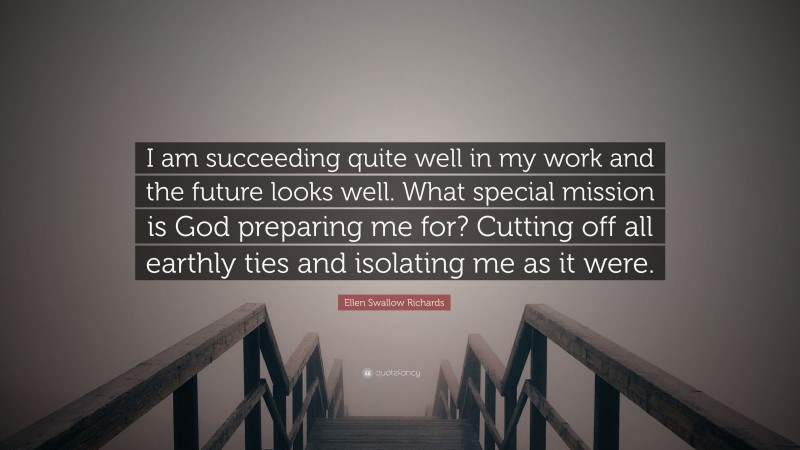Ellen Swallow Richards Quote: “I am succeeding quite well in my work and the future looks well. What special mission is God preparing me for? Cutting off all earthly ties and isolating me as it were.”