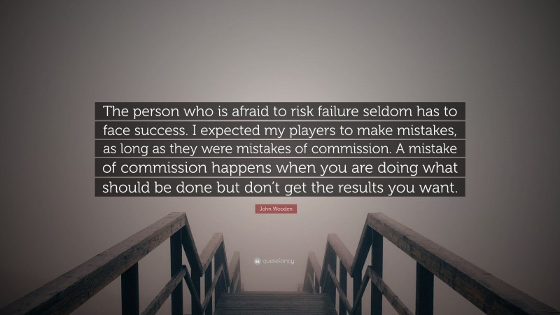 John Wooden Quote: “The person who is afraid to risk failure seldom has to face success. I expected my players to make mistakes, as long as they were mistakes of commission. A mistake of commission happens when you are doing what should be done but don’t get the results you want.”