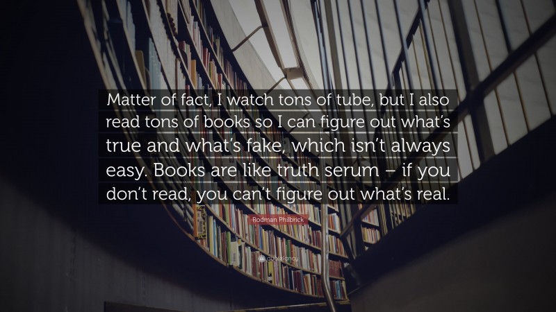 Rodman Philbrick Quote: “Matter of fact, I watch tons of tube, but I also read tons of books so I can figure out what’s true and what’s fake, which isn’t always easy. Books are like truth serum – if you don’t read, you can’t figure out what’s real.”