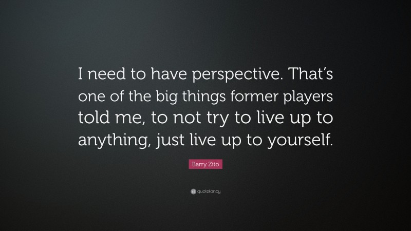Barry Zito Quote: “I need to have perspective. That’s one of the big things former players told me, to not try to live up to anything, just live up to yourself.”