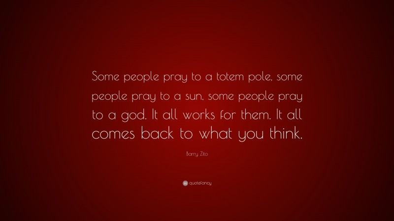 Barry Zito Quote: “Some people pray to a totem pole, some people pray to a sun, some people pray to a god. It all works for them. It all comes back to what you think.”