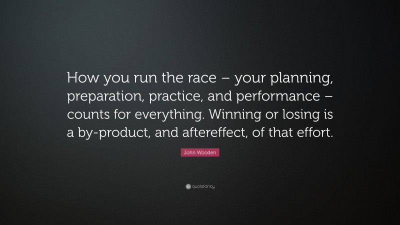 John Wooden Quote: “How you run the race – your planning, preparation, practice, and performance – counts for everything. Winning or losing is a by-product, and aftereffect, of that effort.”