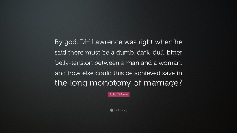 Stella Gibbons Quote: “By god, DH Lawrence was right when he said there must be a dumb, dark, dull, bitter belly-tension between a man and a woman, and how else could this be achieved save in the long monotony of marriage?”
