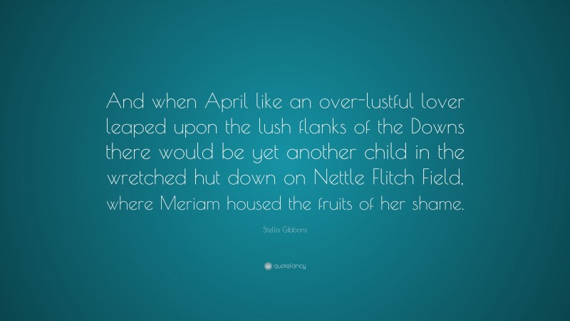 Stella Gibbons Quote: “And when April like an over-lustful lover leaped upon the lush flanks of the Downs there would be yet another child in the wretched hut down on Nettle Flitch Field, where Meriam housed the fruits of her shame.”