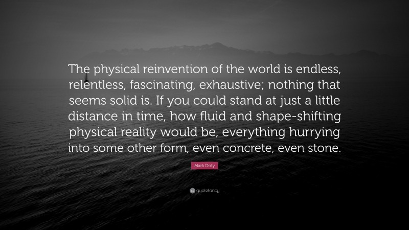 Mark Doty Quote: “The physical reinvention of the world is endless, relentless, fascinating, exhaustive; nothing that seems solid is. If you could stand at just a little distance in time, how fluid and shape-shifting physical reality would be, everything hurrying into some other form, even concrete, even stone.”
