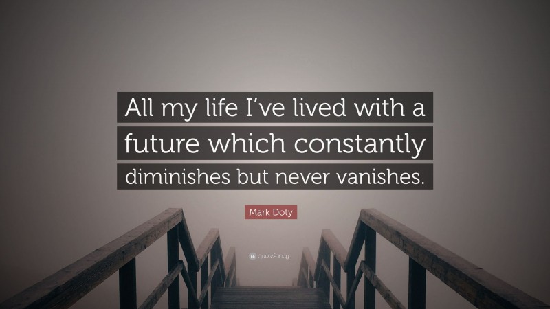 Mark Doty Quote: “All my life I’ve lived with a future which constantly diminishes but never vanishes.”