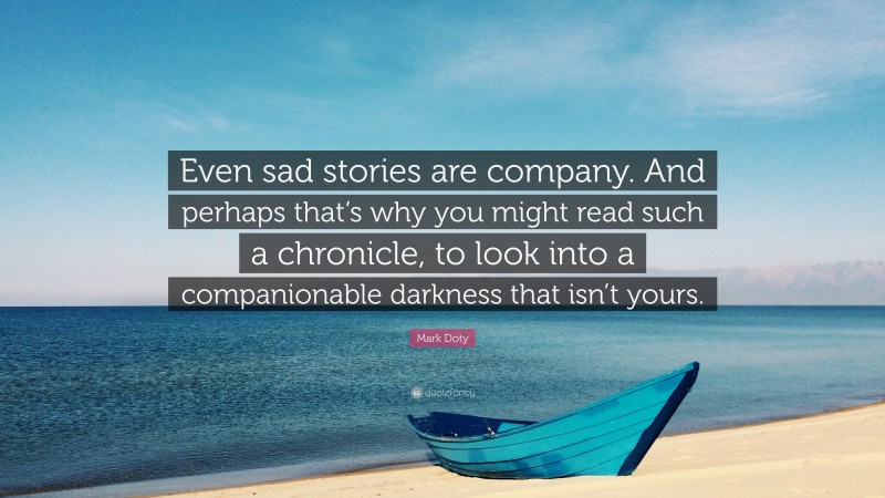 Mark Doty Quote: “Even sad stories are company. And perhaps that’s why you might read such a chronicle, to look into a companionable darkness that isn’t yours.”