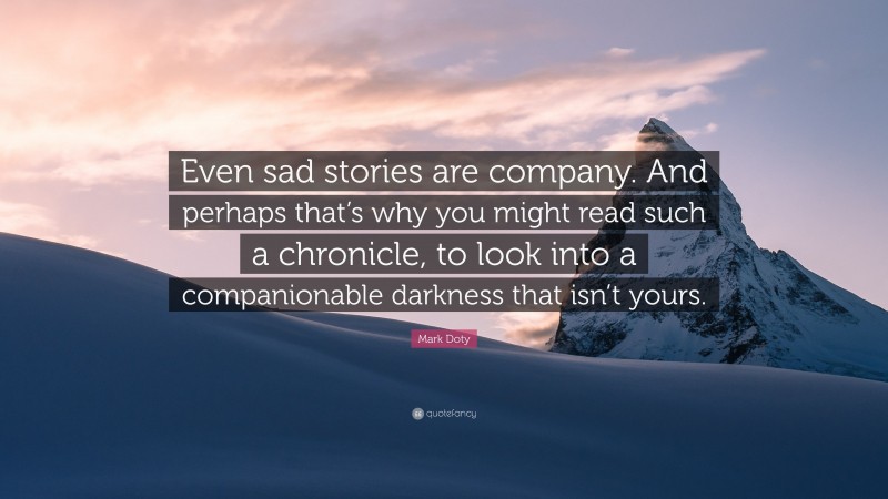 Mark Doty Quote: “Even sad stories are company. And perhaps that’s why you might read such a chronicle, to look into a companionable darkness that isn’t yours.”