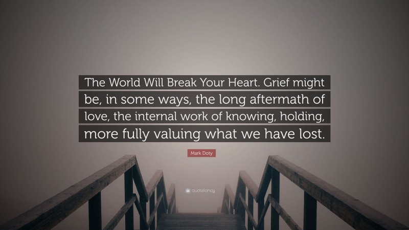 Mark Doty Quote: “The World Will Break Your Heart. Grief might be, in some ways, the long aftermath of love, the internal work of knowing, holding, more fully valuing what we have lost.”