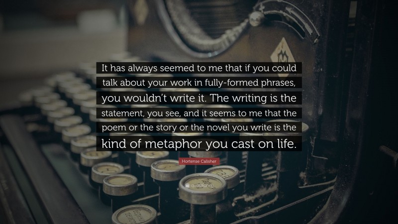 Hortense Calisher Quote: “It has always seemed to me that if you could talk about your work in fully-formed phrases, you wouldn’t write it. The writing is the statement, you see, and it seems to me that the poem or the story or the novel you write is the kind of metaphor you cast on life.”