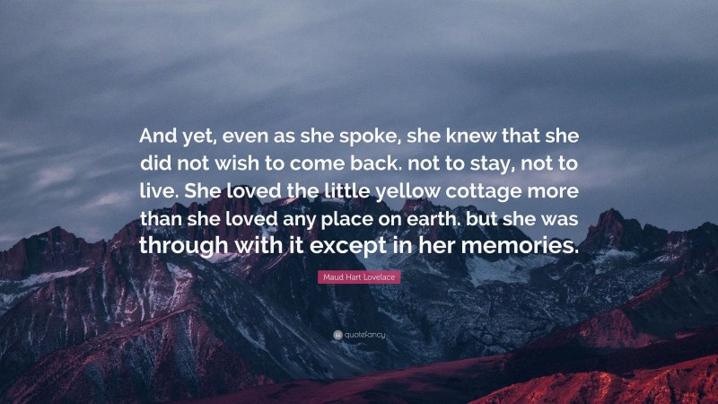 Maud Hart Lovelace Quote: “And yet, even as she spoke, she knew that she did not wish to come back. not to stay, not to live. She loved the little yellow cottage more than she loved any place on earth. but she was through with it except in her memories.”