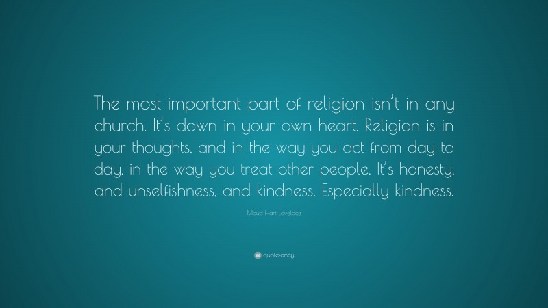 Maud Hart Lovelace Quote: “The most important part of religion isn’t in any church. It’s down in your own heart. Religion is in your thoughts, and in the way you act from day to day, in the way you treat other people. It’s honesty, and unselfishness, and kindness. Especially kindness.”