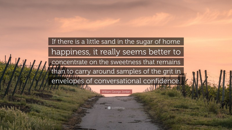 William George Jordan Quote: “If there is a little sand in the sugar of home happiness, it really seems better to concentrate on the sweetness that remains than to carry around samples of the grit in envelopes of conversational confidence.”